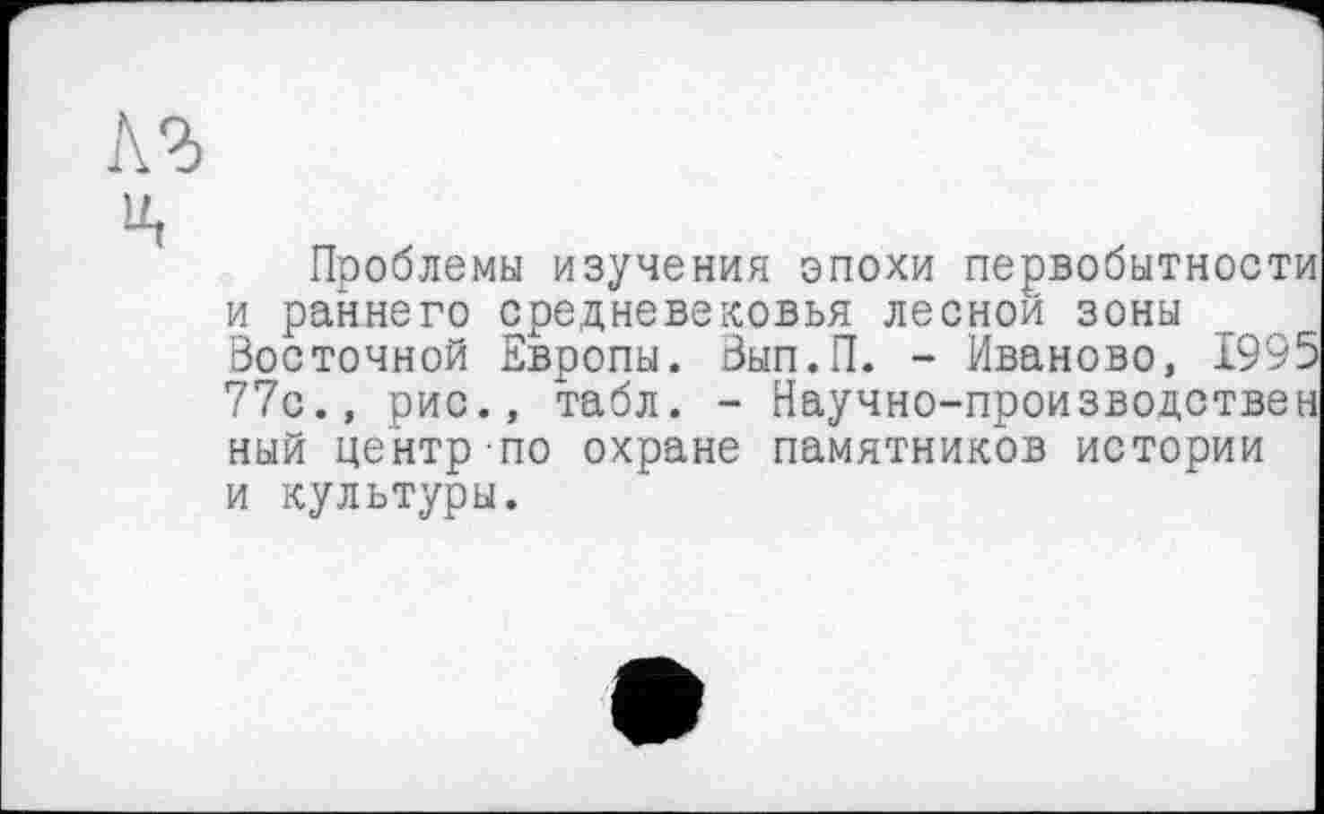 ﻿кг
U,
Проблемы изучения эпохи первобытности и раннего средневековья лесной зоны Восточной Европы. Вып.П. - Иваново, 1995 77с., рис., табл. - Научно-производствен ный центр по охране памятников истории и культуры.